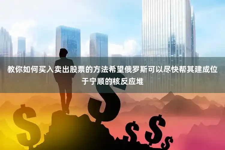 教你如何买入卖出股票的方法希望俄罗斯可以尽快帮其建成位于宁顺的核反应堆