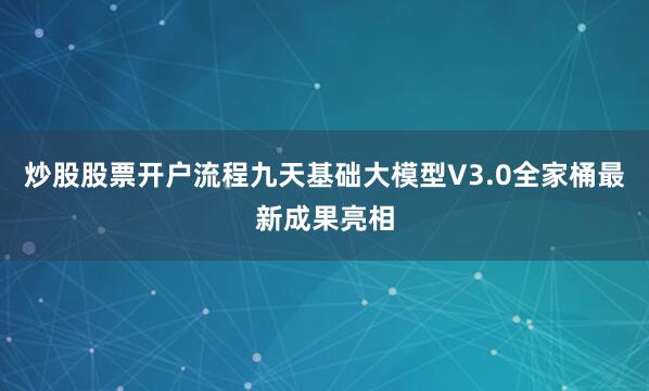 炒股股票开户流程九天基础大模型V3.0全家桶最新成果亮相