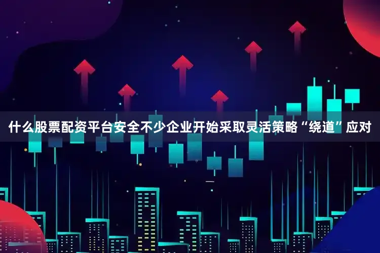 什么股票配资平台安全不少企业开始采取灵活策略“绕道”应对