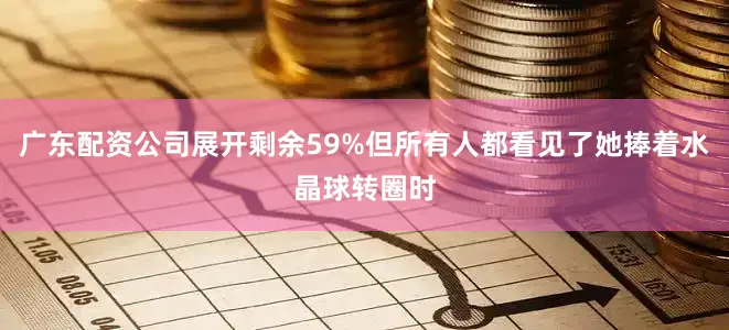 广东配资公司展开剩余59%但所有人都看见了她捧着水晶球转圈时