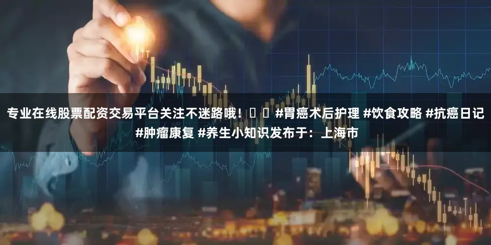 专业在线股票配资交易平台关注不迷路哦！��#胃癌术后护理 #饮食攻略 #抗癌日记 #肿瘤康复 #养生小知识发布于：上海市