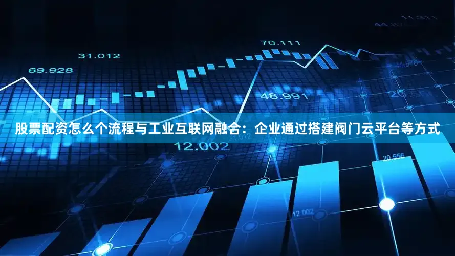 股票配资怎么个流程与工业互联网融合：企业通过搭建阀门云平台等方式
