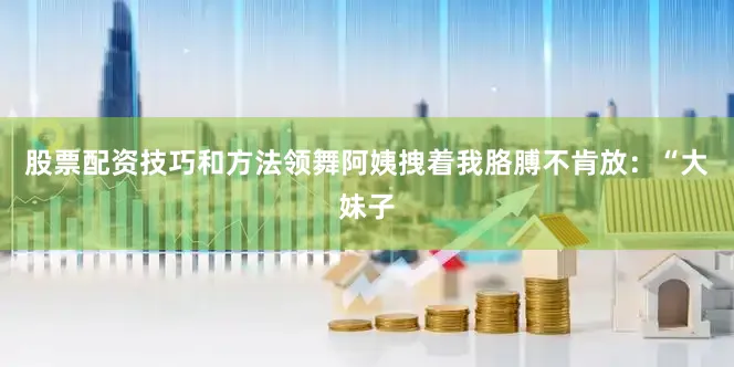 股票配资技巧和方法领舞阿姨拽着我胳膊不肯放：“大妹子