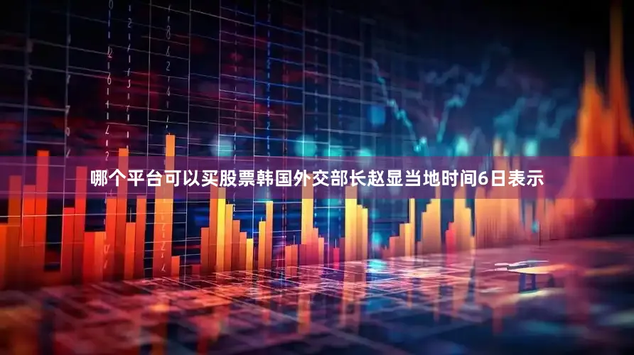 哪个平台可以买股票韩国外交部长赵显当地时间6日表示