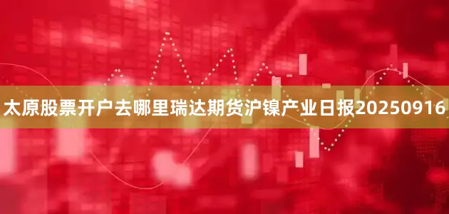 太原股票开户去哪里瑞达期货沪镍产业日报20250916
