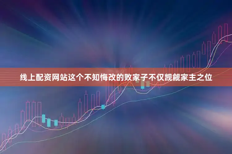 线上配资网站这个不知悔改的败家子不仅觊觎家主之位