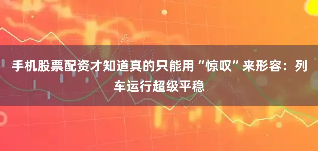 手机股票配资才知道真的只能用“惊叹”来形容：列车运行超级平稳
